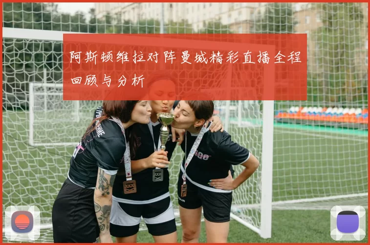 阿斯顿维拉对阵曼城精彩直播全程回顾与分析