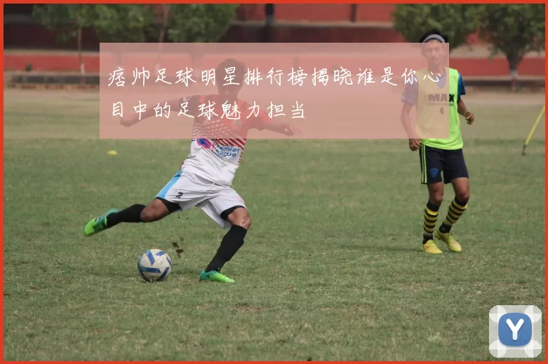 痞帅足球明星排行榜揭晓谁是你心目中的足球魅力担当
