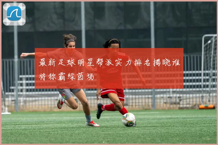 最新足球明星帮派实力排名揭晓谁将称霸绿茵场