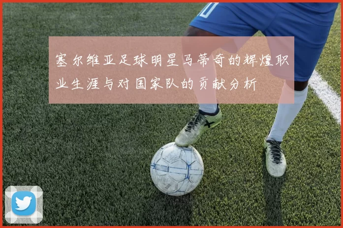 塞尔维亚足球明星马蒂奇的辉煌职业生涯与对国家队的贡献分析