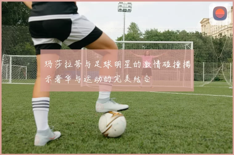 玛莎拉蒂与足球明星的激情碰撞揭示奢华与运动的完美结合