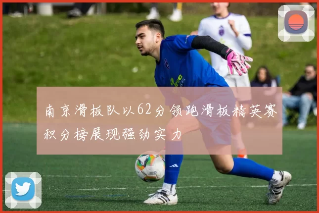 南京滑板队以62分领跑滑板精英赛积分榜展现强劲实力