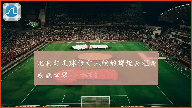 比利时足球传奇人物的辉煌历程与成就回顾