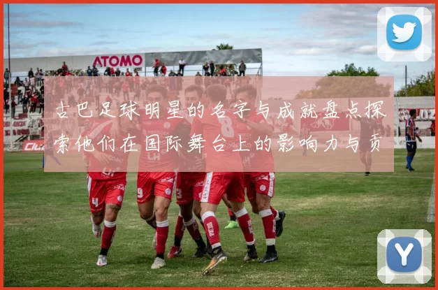 古巴足球明星的名字与成就盘点探索他们在国际舞台上的影响力与贡献