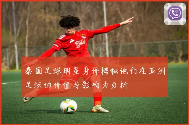 泰国足球明星身价揭秘他们在亚洲足坛的价值与影响力分析
