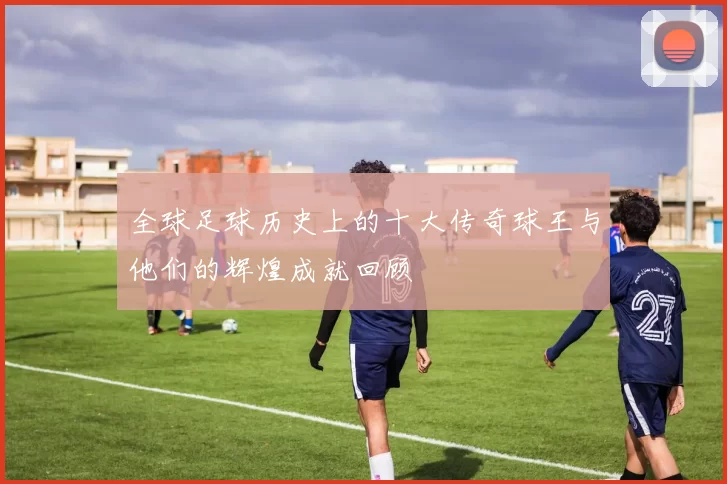 全球足球历史上的十大传奇球王与他们的辉煌成就回顾