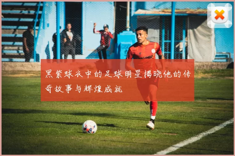 黑紫球衣中的足球明星揭晓他的传奇故事与辉煌成就