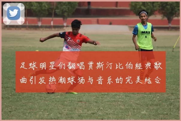 足球明星们翻唱贾斯汀比伯经典歌曲引发热潮球场与音乐的完美结合