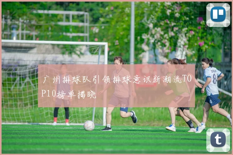 广州排球队引领排球意识新潮流TOP10榜单揭晓