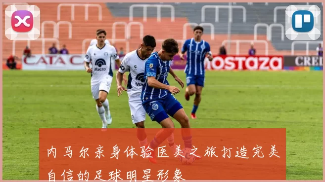 内马尔亲身体验医美之旅打造完美自信的足球明星形象