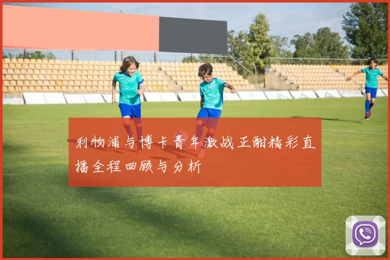 利物浦与博卡青年激战正酣精彩直播全程回顾与分析