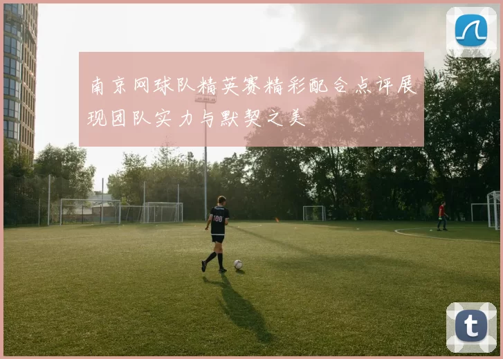 南京网球队精英赛精彩配合点评展现团队实力与默契之美