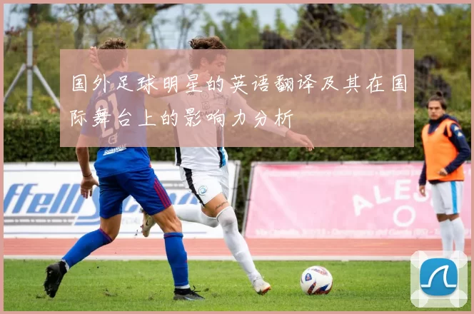 国外足球明星的英语翻译及其在国际舞台上的影响力分析