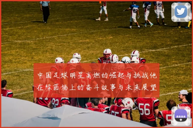 中国足球明星高燃的崛起与挑战他在绿茵场上的奋斗故事与未来展望