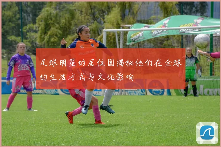 足球明星的居住国揭秘他们在全球的生活方式与文化影响