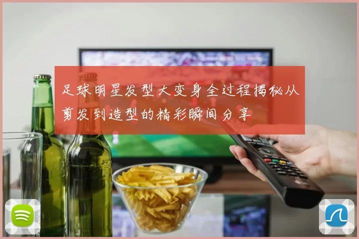 足球明星发型大变身全过程揭秘从剪发到造型的精彩瞬间分享