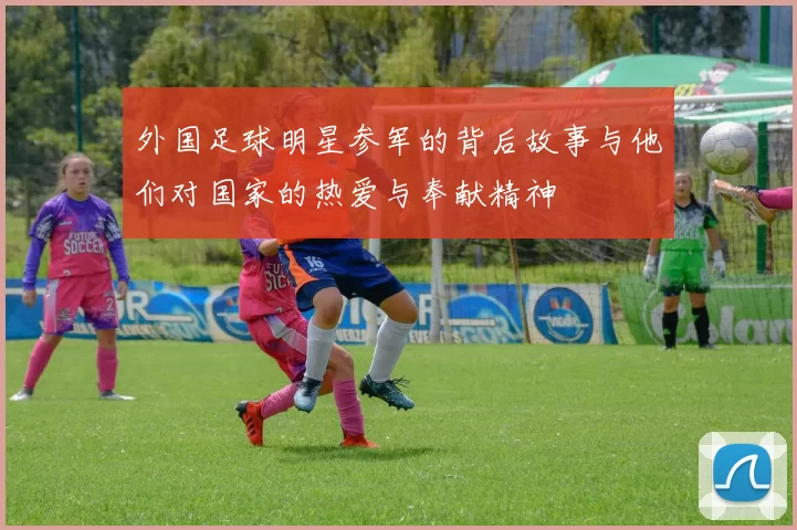 外国足球明星参军的背后故事与他们对国家的热爱与奉献精神
