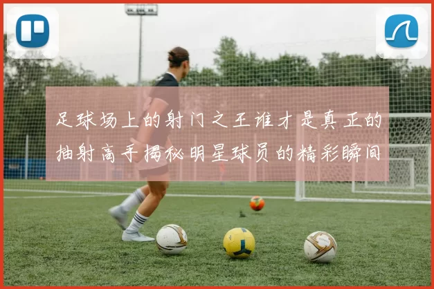 足球场上的射门之王谁才是真正的抽射高手揭秘明星球员的精彩瞬间