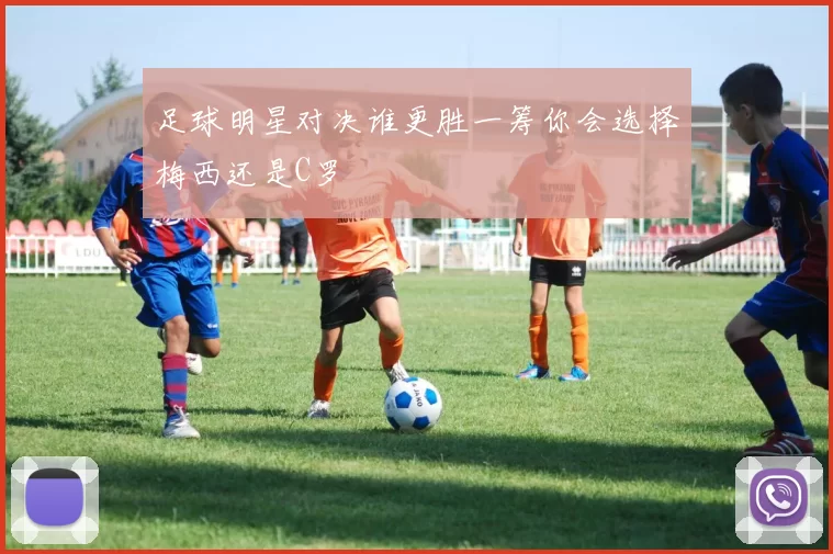 足球明星对决谁更胜一筹你会选择梅西还是C罗
