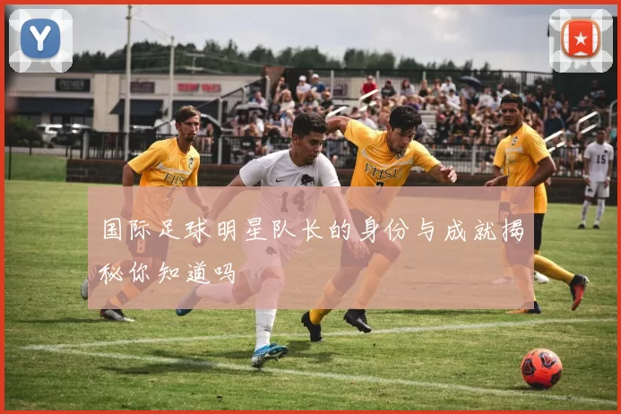 国际足球明星队长的身份与成就揭秘你知道吗