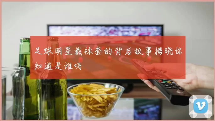 足球明星戴袜套的背后故事揭晓你知道是谁吗