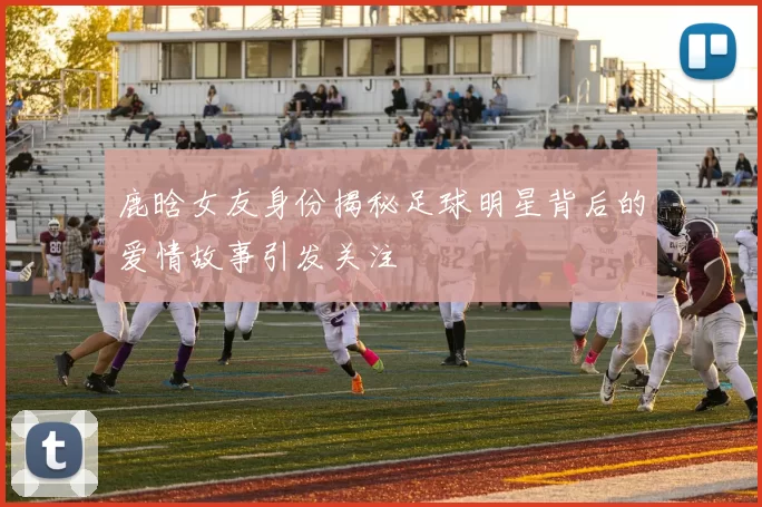 鹿晗女友身份揭秘足球明星背后的爱情故事引发关注