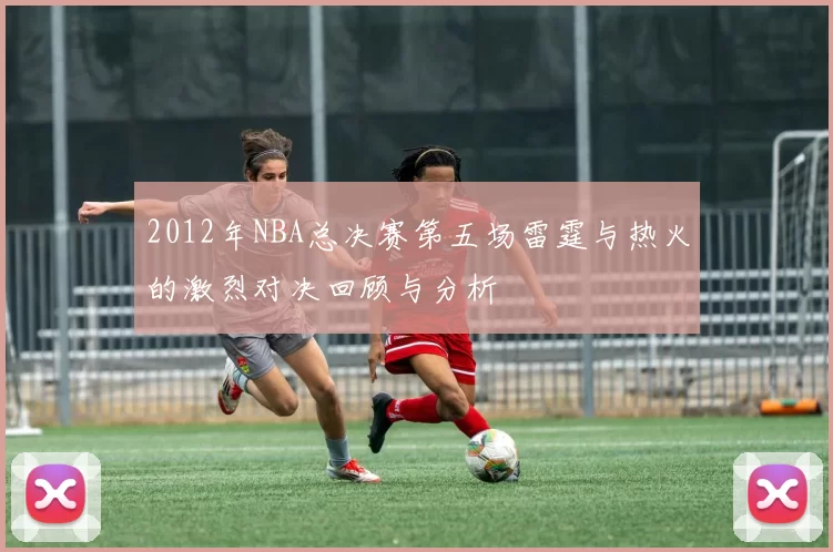 2012年NBA总决赛第五场雷霆与热火的激烈对决回顾与分析