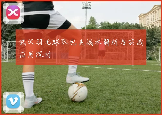 武汉羽毛球队包夹战术解析与实战应用探讨
