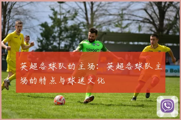 英超各球队的主场：英超各球队主场的特点与球迷文化
