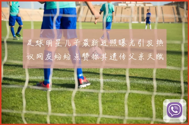 足球明星儿子最新近照曝光引发热议网友纷纷点赞称其遗传父亲天赋