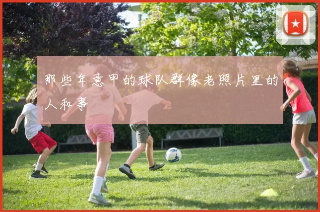 那些年意甲的球队群像老照片里的人和事