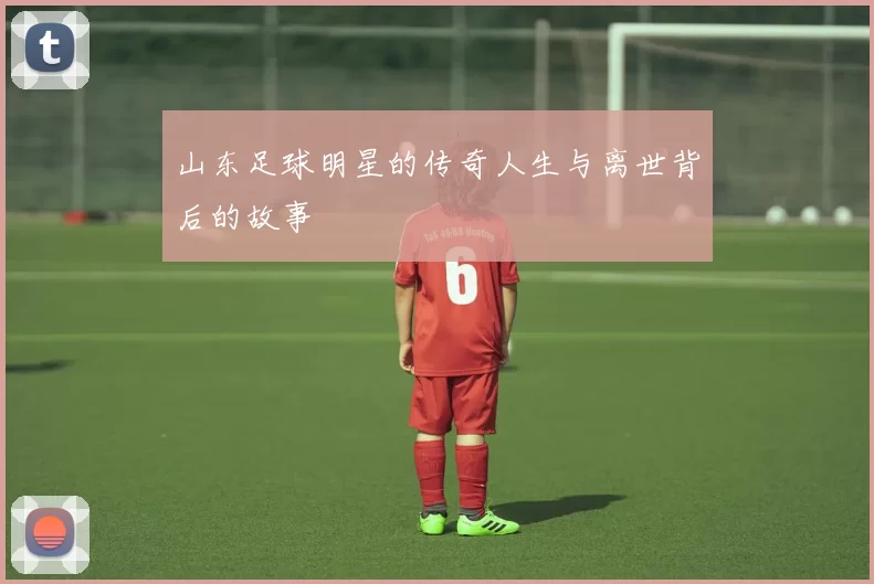 山东足球明星的传奇人生与离世背后的故事