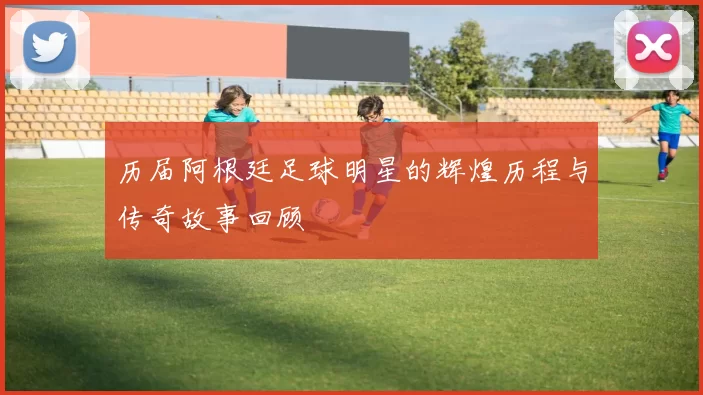 历届阿根廷足球明星的辉煌历程与传奇故事回顾