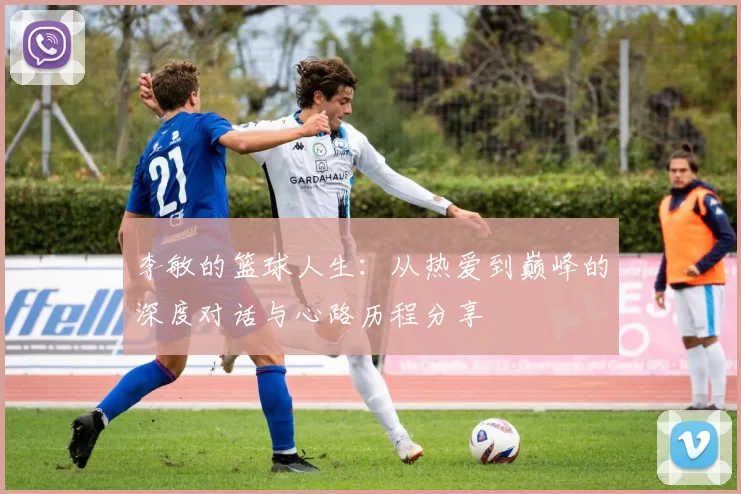 李敏的篮球人生：从热爱到巅峰的深度对话与心路历程分享
