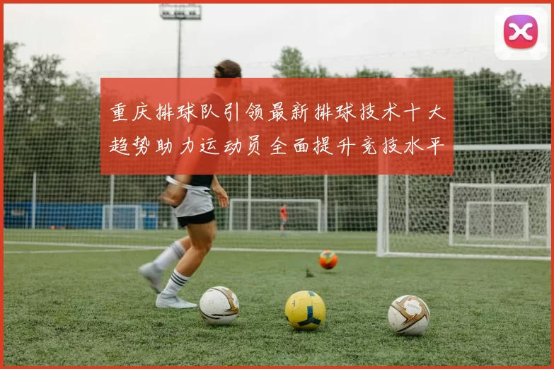 重庆排球队引领最新排球技术十大趋势助力运动员全面提升竞技水平