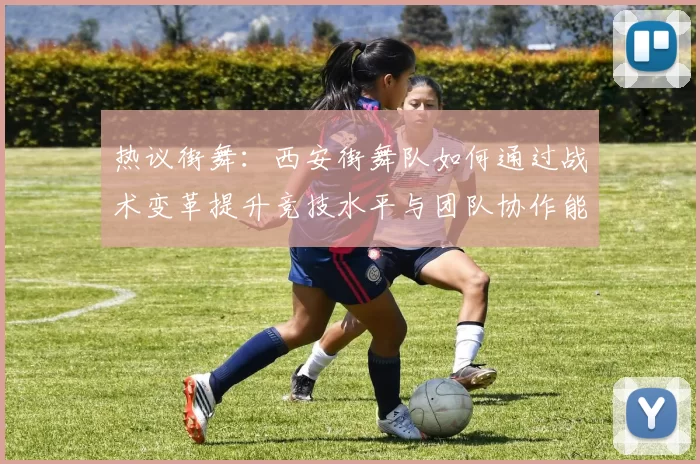 热议街舞：西安街舞队如何通过战术变革提升竞技水平与团队协作能力