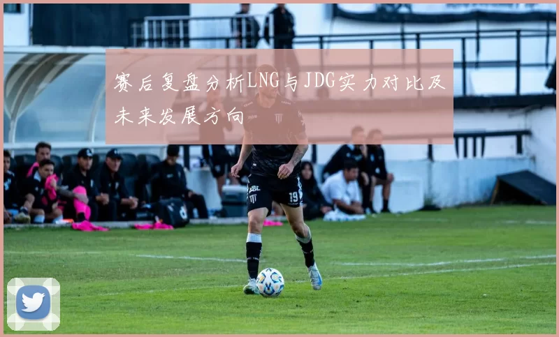 赛后复盘分析LNG与JDG实力对比及未来发展方向