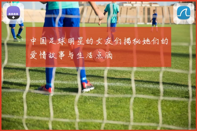 中国足球明星的女友们揭秘她们的爱情故事与生活点滴
