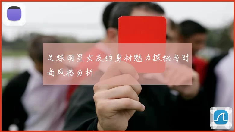 足球明星女友的身材魅力探秘与时尚风格分析