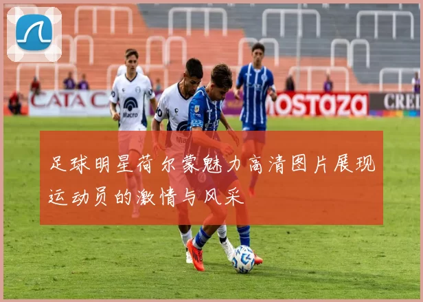 足球明星荷尔蒙魅力高清图片展现运动员的激情与风采