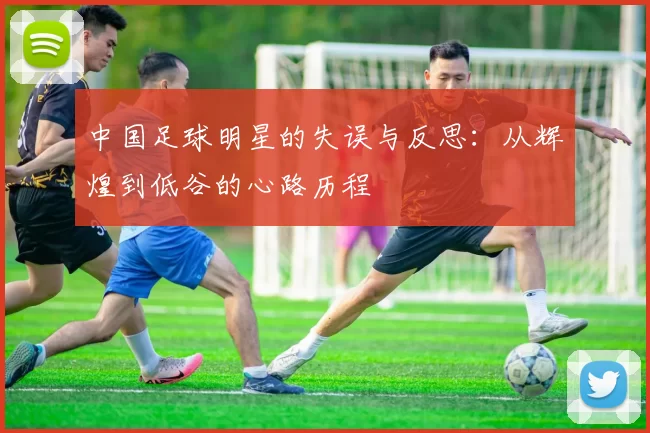中国足球明星的失误与反思：从辉煌到低谷的心路历程