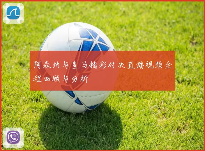 阿森纳与皇马精彩对决直播视频全程回顾与分析