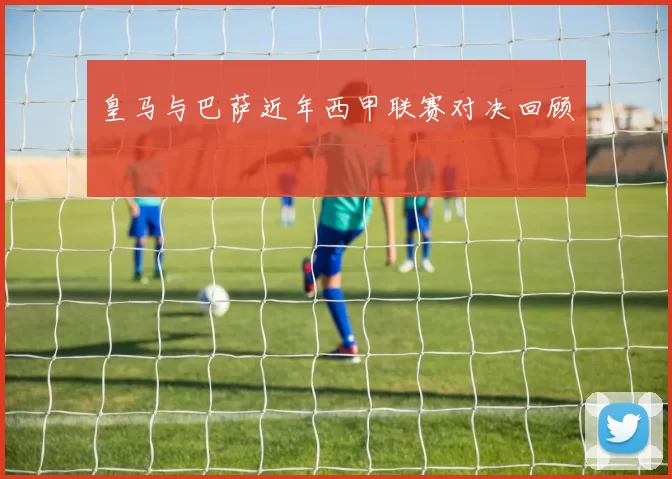皇马与巴萨近年西甲联赛对决回顾
