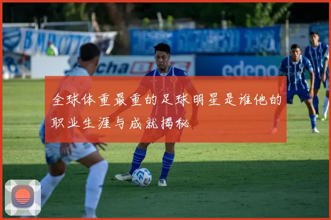 全球体重最重的足球明星是谁他的职业生涯与成就揭秘