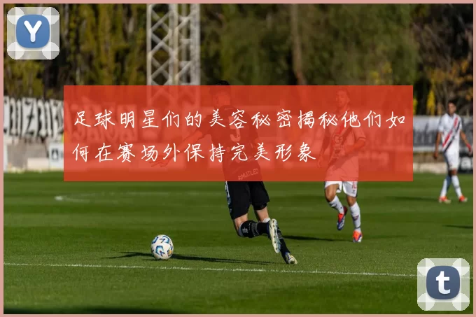 足球明星们的美容秘密揭秘他们如何在赛场外保持完美形象