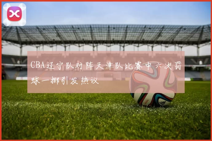 CBA辽宁队对阵天津队比赛中六次罚球一掷引发热议