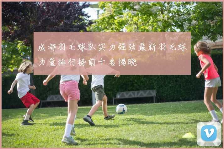 成都羽毛球队实力强劲最新羽毛球力量排行榜前十名揭晓