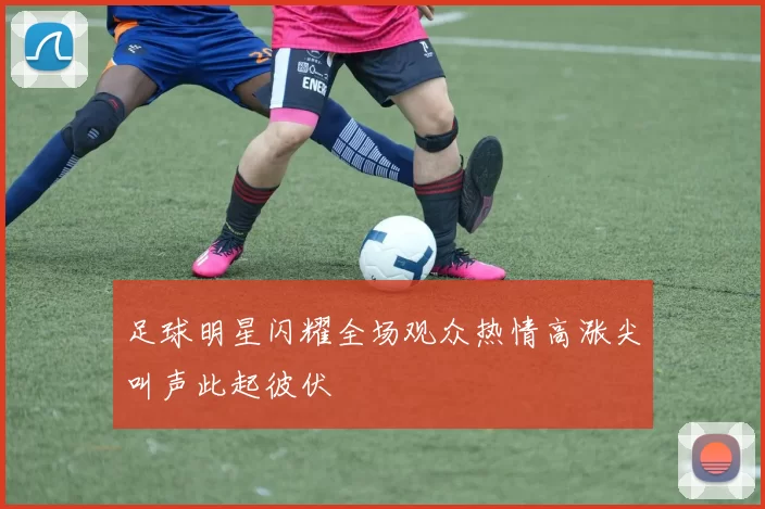 足球明星闪耀全场观众热情高涨尖叫声此起彼伏