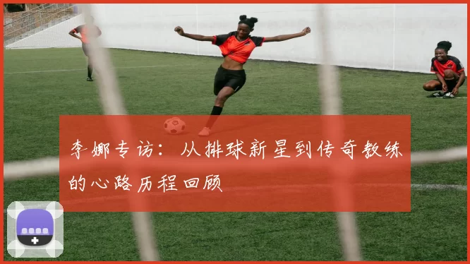 李娜专访：从排球新星到传奇教练的心路历程回顾