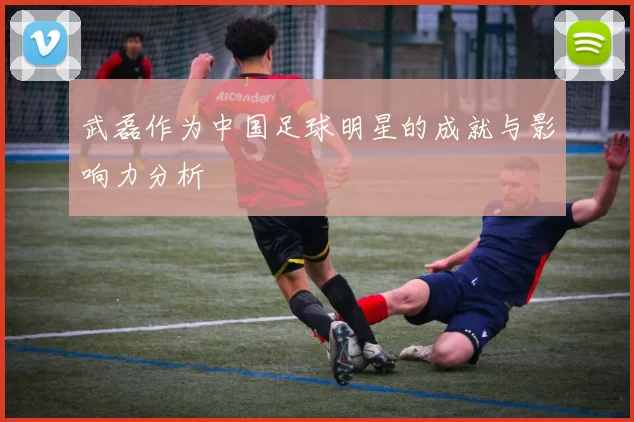 武磊作为中国足球明星的成就与影响力分析